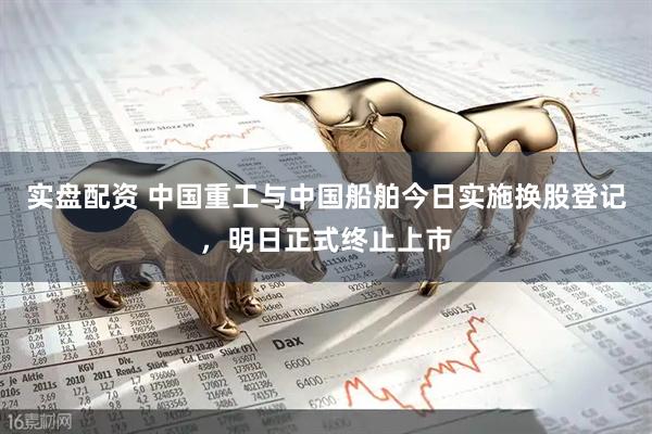 实盘配资 中国重工与中国船舶今日实施换股登记，明日正式终止上市