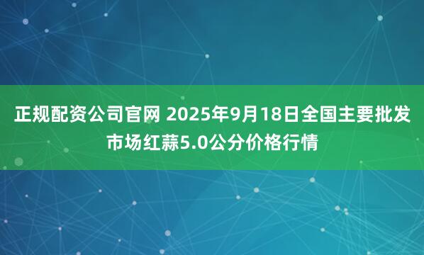 正规配资公司官网 2025年9月18日全国主要批发市场红蒜5.0公分价格行情