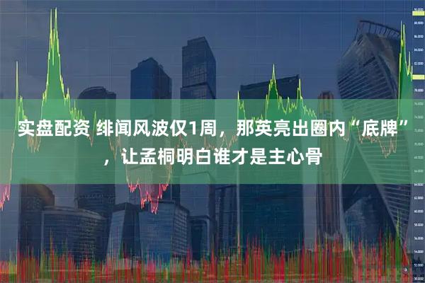实盘配资 绯闻风波仅1周，那英亮出圈内“底牌”，让孟桐明白谁才是主心骨