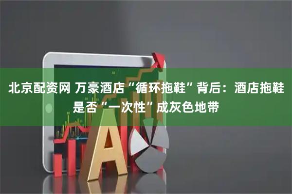 北京配资网 万豪酒店“循环拖鞋”背后：酒店拖鞋是否“一次性”成灰色地带