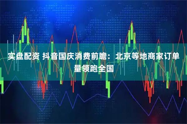 实盘配资 抖音国庆消费前瞻：北京等地商家订单量领跑全国