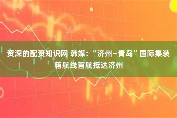资深的配资知识网 韩媒: “济州—青岛”国际集装箱航线首航抵达济州