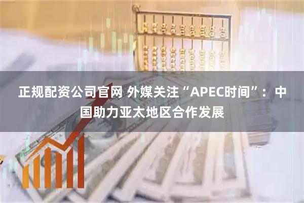 正规配资公司官网 外媒关注“APEC时间”：中国助力亚太地区合作发展
