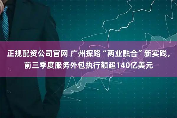 正规配资公司官网 广州探路“两业融合”新实践，前三季度服务外包执行额超140亿美元