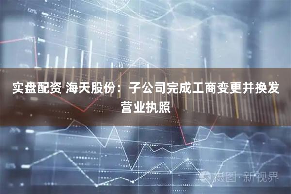 实盘配资 海天股份：子公司完成工商变更并换发营业执照