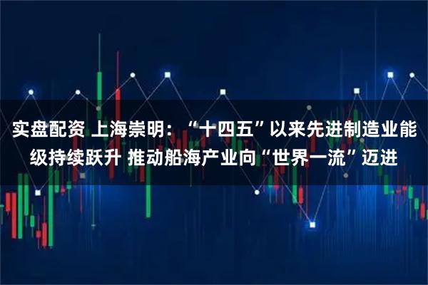 实盘配资 上海崇明：“十四五”以来先进制造业能级持续跃升 推动船海产业向“世界一流”迈进