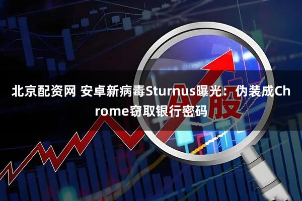 北京配资网 安卓新病毒Sturnus曝光：伪装成Chrome窃取银行密码