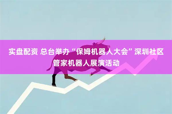 实盘配资 总台举办“保姆机器人大会”深圳社区管家机器人展演活动