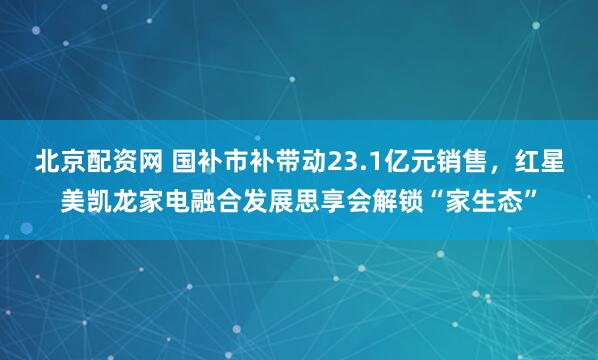 北京配资网 国补市补带动23.1亿元销售，红星美凯龙家电融合发展思享会解锁“家生态”