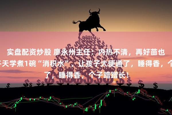 实盘配资炒股 廖永州主任：内热不清，再好苗也难长高！冬天学煮1碗“消积水”，让孩子大便通了，睡得香，个子蹭蹭长！