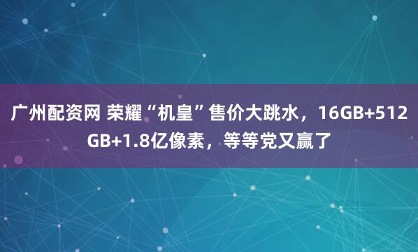 广州配资网 荣耀“机皇”售价大跳水，16GB+512GB+1.8亿像素，等等党又赢了