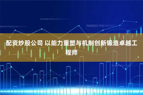 配资炒股公司 以能力重塑与机制创新锻造卓越工程师