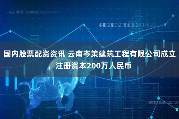 国内股票配资资讯 云南岑策建筑工程有限公司成立，注册资本200万人民币