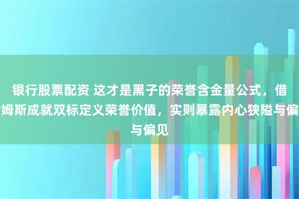 银行股票配资 这才是黑子的荣誉含金量公式，借詹姆斯成就双标定义荣誉价值，实则暴露内心狭隘与偏见