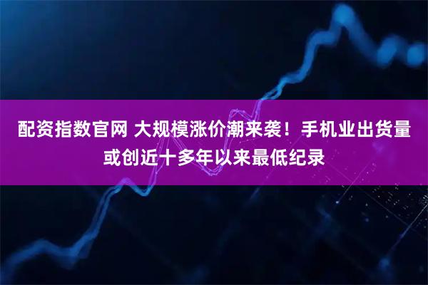 配资指数官网 大规模涨价潮来袭！手机业出货量或创近十多年以来最低纪录