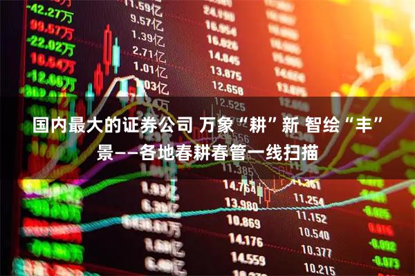 国内最大的证券公司 万象“耕”新 智绘“丰”景——各地春耕春管一线扫描
