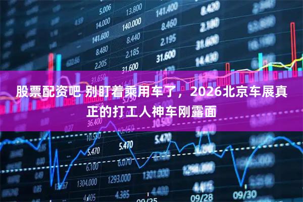 股票配资吧 别盯着乘用车了，2026北京车展真正的打工人神车刚露面