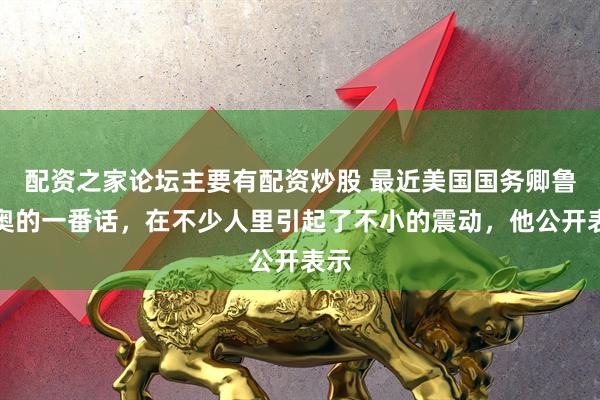 配资之家论坛主要有配资炒股 最近美国国务卿鲁比奥的一番话，在不少人里引起了不小的震动，他公开表示