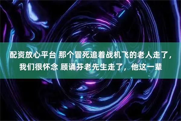 配资放心平台 那个冒死追着战机飞的老人走了，我们很怀念 顾诵芬老先生走了，他这一辈