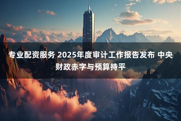 专业配资服务 2025年度审计工作报告发布 中央财政赤字与预算持平
