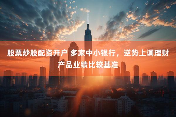 股票炒股配资开户 多家中小银行，逆势上调理财产品业绩比较基准