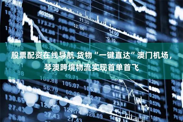 股票配资在线导航 货物“一键直达”澳门机场，琴澳跨境物流实现首单首飞